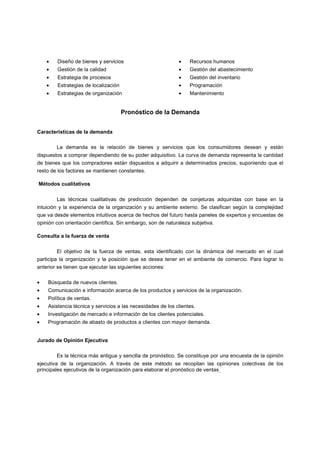 • Diseño de bienes y servicios
• Gestión de la calidad
• Estrategia de procesos
• Estrategias de localización
• Estrategias de organización
• Recursos humanos
• Gestión del abastecimiento
• Gestión del inventario
• Programación
• Mantenimiento
Pronóstico de la Demanda
Características de la demanda
La demanda es la relación de bienes y servicios que los consumidores desean y están
dispuestos a comprar dependiendo de su poder adquisitivo. La curva de demanda representa la cantidad
de bienes que los compradores están dispuestos a adquirir a determinados precios, suponiendo que el
resto de los factores se mantienen constantes.
Métodos cualitativos
Las técnicas cualitativas de predicción dependen de conjeturas adquiridas con base en la
intuición y la experiencia de la organización y su ambiente externo. Se clasifican según la complejidad
que va desde elementos intuitivos acerca de hechos del futuro hasta paneles de expertos y encuestas de
opinión con orientación científica. Sin embargo, son de naturaleza subjetiva.
Consulta a la fuerza de venta
El objetivo de la fuerza de ventas, esta identificado con la dinámica del mercado en el cual
participa la organización y la posición que se desea tener en el ambiente de comercio. Para lograr lo
anterior se tienen que ejecutar las siguientes acciones:
• Búsqueda de nuevos clientes.
• Comunicación e información acerca de los productos y servicios de la organización.
• Política de ventas.
• Asistencia técnica y servicios a las necesidades de los clientes.
• Investigación de mercado e información de los clientes potenciales.
• Programación de abasto de productos a clientes con mayor demanda.
Jurado de Opinión Ejecutiva
Es la técnica más antigua y sencilla de pronóstico. Se constituye por una encuesta de la opinión
ejecutiva de la organización. A través de este método se recopilan las opiniones colectivas de los
principales ejecutivos de la organización para elaborar el pronóstico de ventas.
 