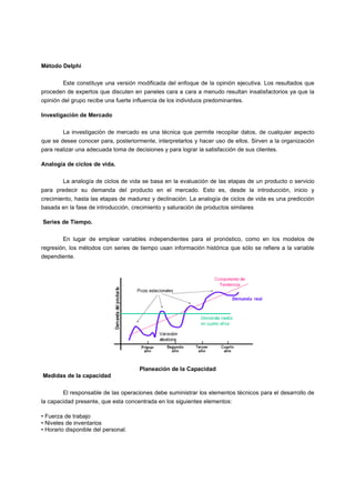 Método Delphi
Este constituye una versión modificada del enfoque de la opinión ejecutiva. Los resultados que
proceden de expertos que discuten en paneles cara a cara a menudo resultan insatisfactorios ya que la
opinión del grupo recibe una fuerte influencia de los individuos predominantes.
Investigación de Mercado
La investigación de mercado es una técnica que permite recopilar datos, de cualquier aspecto
que se desee conocer para, posteriormente, interpretarlos y hacer uso de ellos. Sirven a la organización
para realizar una adecuada toma de decisiones y para lograr la satisfacción de sus clientes.
Analogía de ciclos de vida.
La analogía de ciclos de vida se basa en la evaluación de las etapas de un producto o servicio
para predecir su demanda del producto en el mercado. Esto es, desde la introducción, inicio y
crecimiento, hasta las etapas de madurez y declinación. La analogía de ciclos de vida es una predicción
basada en la fase de introducción, crecimiento y saturación de productos similares
Series de Tiempo.
En lugar de emplear variables independientes para el pronóstico, como en los modelos de
regresión, los métodos con series de tiempo usan información histórica que sólo se refiere a la variable
dependiente.
Planeación de la Capacidad
Medidas de la capacidad
El responsable de las operaciones debe suministrar los elementos técnicos para el desarrollo de
la capacidad presente, que esta concentrada en los siguientes elementos:
• Fuerza de trabajo
• Niveles de inventarios
• Horario disponible del personal.
 