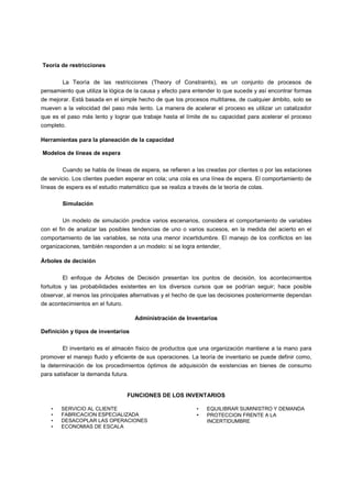 Teoría de restricciones
La Teoría de las restricciones (Theory of Constraints), es un conjunto de procesos de
pensamiento que utiliza la lógica de la causa y efecto para entender lo que sucede y así encontrar formas
de mejorar. Está basada en el simple hecho de que los procesos multitarea, de cualquier ámbito, solo se
mueven a la velocidad del paso más lento. La manera de acelerar el proceso es utilizar un catalizador
que es el paso más lento y lograr que trabaje hasta el límite de su capacidad para acelerar el proceso
completo.
Herramientas para la planeación de la capacidad
Modelos de líneas de espera
Cuando se habla de líneas de espera, se refieren a las creadas por clientes o por las estaciones
de servicio. Los clientes pueden esperar en cola; una cola es una línea de espera. El comportamiento de
líneas de espera es el estudio matemático que se realiza a través de la teoría de colas.
Simulación
Un modelo de simulación predice varios escenarios, considera el comportamiento de variables
con el fin de analizar las posibles tendencias de uno o varios sucesos, en la medida del acierto en el
comportamiento de las variables, se nota una menor incertidumbre. El manejo de los conflictos en las
organizaciones, también responden a un modelo: si se logra entender,
Árboles de decisión
El enfoque de Árboles de Decisión presentan los puntos de decisión, los acontecimientos
fortuitos y las probabilidades existentes en los diversos cursos que se podrían seguir; hace posible
observar, al menos las principales alternativas y el hecho de que las decisiones posteriormente dependan
de acontecimientos en el futuro.
Administración de Inventarios
Definición y tipos de inventarios
El inventario es el almacén físico de productos que una organización mantiene a la mano para
promover el manejo fluido y eficiente de sus operaciones. La teoría de inventario se puede definir como,
la determinación de los procedimientos óptimos de adquisición de existencias en bienes de consumo
para satisfacer la demanda futura.
FUNCIONES DE LOS INVENTARIOS
• SERVICIO AL CLIENTE
• FABRICACION ESPECIALIZADA
• DESACOPLAR LAS OPERACIONES
• ECONOMIAS DE ESCALA
• EQUILIBRAR SUMINISTRO Y DEMANDA
• PROTECCION FRENTE A LA
INCERTIDUMBRE
 