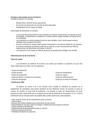 Ventajas y desventajas de los inventarios
Ventajas de poseer un inventario
- Manejo fluido y eficiente de las operaciones.
- Economías de producción con tamaño de lotes adecuados.
- Estabilización de las cargas de trabajo.
Desventajas de administrar el inventario
- La principal desventaja estriba en que mantener el inventario cuesta dinero, por ejemplo la renta
del almacén, la depreciación y el deterioro, el interés sobre el capital invertido, el manejo físico y
la contabilidad.
- Los inventarios son activos desde el punto de vista contable, y por lo tanto pueden producir
utilidades como cualquier otro activo.
- El tener inventarios en exceso origina gastos innecesarios e inmoviliza el capital de una empresa.
- El no tener inventarios suficientes puede ser la causa de un paro de producción por falta de
materia prima, de refacciones o de partes; o bien de
- una reducción en las ventas por falta de productos terminados para entregar a los clientes
Administración de los inventarios
Tipos de costos
Los inventarios se clasifican de acuerdo a los costos que implican su operación, los que más
están relacionados con estos, son los siguientes:
- Costos de adquisición.
- Costos de pedir.
- Costos de preparación.
- Costo del efectivo invertido en el inventario..
- Costo de almacenaje.
- Costo por desperfectos.
- Costo por seguro.
- Costo por abarrotamiento.
- Costo por no llevar el inventario
Clasificación ABC
El sistema de control A B C nos muestra como manejar el inventario de acuerdo con la
clasificación de prioridades, ésta puede realizarse de tres diferentes formas; de acuerdo al costo de
unitario, de acuerdo al costo total de existencia y de acuerdo al orden de requerimientos sin tener
presente el costo, observando que en cualquiera de las tres se subdivide en los grupos A, B, y C. Para la
clasificación de los artículos dentro del análisis ABC pueden observarse varios aspectos:
• Valor anual en dinero de las transacciones para un artículo.
• Costo unitario.
• Escasez del material utilizado para la fabricación de ese artículo.
• Disponibilidad de recursos, fuerza de trabajo e instalaciones para producir el artículo.
• Tiempo necesario de obtención.
• Requerimientos de almacenamiento para un artículo.
• Costo de escasez del artículo.
• Volatilidad del diseño de ingeniería.
 