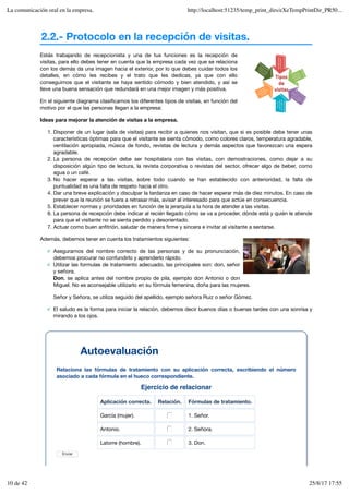 2.2.- Protocolo en la recepción de visitas.
Ejercicio de relacionar
Aplicación correcta. Relación. Fórmulas de tratamiento.
García (mujer). 1. Señor.
Antonio. 2. Señora.
Latorre (hombre). 3. Don.
Enviar
Estás trabajando de recepcionista y una de tus funciones es la recepción de
visitas, para ello debes tener en cuenta que la empresa cada vez que se relaciona
con los demás da una imagen hacia el exterior, por lo que debes cuidar todos los
detalles, en cómo les recibes y el trato que les dedicas, ya que con ello
conseguimos que el visitante se haya sentido cómodo y bien atendido, y así se
lleve una buena sensación que redundará en una mejor imagen y más positiva.
En el siguiente diagrama clasificamos los diferentes tipos de visitas, en función del
motivo por el que las personas llegan a la empresa:
Ideas para mejorar la atención de visitas a la empresa.
Disponer de un lugar (sala de visitas) para recibir a quienes nos visitan, que si es posible debe tener unas
características óptimas para que el visitante se sienta cómodo, como colores claros, temperatura agradable,
ventilación apropiada, música de fondo, revistas de lectura y demás aspectos que favorezcan una espera
agradable.
1.
La persona de recepción debe ser hospitalaria con las visitas, con demostraciones, como dejar a su
disposición algún tipo de lectura, la revista corporativa o revistas del sector, ofrecer algo de beber, como
agua o un café.
2.
No hacer esperar a las visitas, sobre todo cuando se han establecido con anterioridad, la falta de
puntualidad es una falta de respeto hacia el otro.
3.
Dar una breve explicación y disculpar la tardanza en caso de hacer esperar más de diez minutos. En caso de
prever que la reunión se fuera a retrasar más, avisar al interesado para que actúe en consecuencia.
4.
Establecer normas y prioridades en función de la jerarquía a la hora de atender a las visitas.
5.
La persona de recepción debe indicar al recién llegado cómo se va a proceder, dónde está y quién le atiende
para que el visitante no se sienta perdido y desorientado.
6.
Actuar como buen anfitrión, saludar de manera firme y sincera e invitar al visitante a sentarse.
7.
Además, debemos tener en cuenta los tratamientos siguientes:
Asegurarnos del nombre correcto de las personas y de su pronunciación,
debemos procurar no confundirlo y aprenderlo rápido.
Utilizar las formulas de tratamiento adecuado, las principales son: don, señor
y señora.
Don, se aplica antes del nombre propio de pila, ejemplo don Antonio o don
Miguel. No es aconsejable utilizarlo en su fórmula femenina, doña para las mujeres.
Señor y Señora, se utiliza seguido del apellido, ejemplo señora Ruiz o señor Gómez.
El saludo es la forma para iniciar la relación, debemos decir buenos días o buenas tardes con una sonrisa y
mirando a los ojos.
Autoevaluación
Relaciona las fórmulas de tratamiento con su aplicación correcta, escribiendo el número
asociado a cada fórmula en el hueco correspondiente.
La comunicación oral en la empresa. http://localhost:51235/temp_print_dirs/eXeTempPrintDir_PR50...
10 de 42 25/8/17 17:55
 