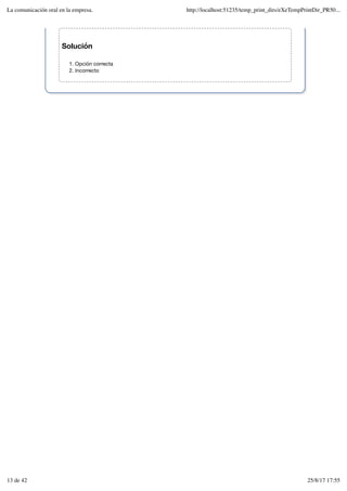 Solución
Opción correcta
1.
Incorrecto
2.
La comunicación oral en la empresa. http://localhost:51235/temp_print_dirs/eXeTempPrintDir_PR50...
13 de 42 25/8/17 17:55
 