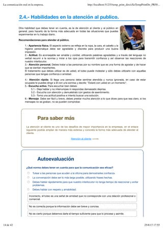 2.4.- Habilidades en la atención al publico.
Otra habilidad que debes tener en cuenta, es la de atención al cliente y al público en
general, para hacerlo de la forma más adecuada en todas las situaciones que puedes
experimentar en tu trabajo diario.
Recomendaciones para atender al público.
1.- Apariencia física. El aspecto externo se refleja en la ropa, la cara, el cabello y la
higiene personalque debe ser agradable y discreta para producir una buena
impresión.
2.- Actitud. Es aconsejable ser amable y cordial, utilizando palabras agradables y a través del lenguaje no
verbal recurrir a la sonrisa y mirar a los ojos para transmitir confianza y así observar las reacciones de
nuestro interlocutor.
3.- Atención personal. Debes tratar a las personas por su nombre que es una forma de agradar y de hacer
que se sientan importantes.
El tratamiento que debes utilizar es de usted, el tuteo puede molestar y sólo debes utilizarlo con aquellas
personas que tengas confianza o amistad.
4.- Atención rápida. Si llega una persona debe sentirse atendida y nunca ignorada, en caso de estar
ocupada te puedes dirigir a él con una sonrisa y decirle: "Estaré con usted en un momento".
5.- Escucha activa. Para escuchar bien debes:
5.1.- Deja hablar y no interrumpas ni respondas demasiado deprisa.
5.2.- Escucha con atención y demuéstralo con gestos de asentimiento.
5.3.- Toma una actitud positiva e intenta buscar una solución.
6.- Mensaje. Debe ser fácil y breve, debes prestar mucha atención a lo que dices para que sea claro, si los
mensajes no se graban, no se pueden comprobar.
Para saber más
La atención al cliente es uno de los desafíos de mayor importancia en la empresas, en el enlace
siguiente podrás ampliar de manera más extensa y concreta la forma más adecuada de atender al
cliente.
Atención al cliente. (0.28 MB)
Autoevaluación
¿Qué norma debes tener en cuenta para que la comunicación sea eficaz?
Tutear a las personas que acuden a la oficina para demostrarles confianza.
La conversación debe ser lo más larga posible, utilizando frases hechas.
Debes hablar rápidamente para que nuestro interlocutor no tenga tiempo de reaccionar y evitar
problemas.
Debes hablar con respeto y amabilidad.
Incorrecto, el tuteo es una señal de amistad que no corresponde con una relación profesional o
comercial.
No es correcta porque la información debe ser breve y concisa.
No es cierto porque debemos darle el tiempo suficiente para que lo procese y asimile.
La comunicación oral en la empresa. http://localhost:51235/temp_print_dirs/eXeTempPrintDir_PR50...
14 de 42 25/8/17 17:55
 