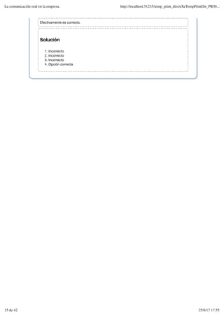 Solución
Incorrecto
1.
Incorrecto
2.
Incorrecto
3.
Opción correcta
4.
Efectivamente es correcto.
La comunicación oral en la empresa. http://localhost:51235/temp_print_dirs/eXeTempPrintDir_PR50...
15 de 42 25/8/17 17:55
 