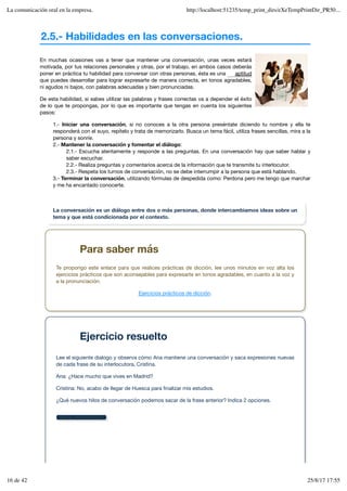 2.5.- Habilidades en las conversaciones.
Mostrar retroalimentación
En muchas ocasiones vas a tener que mantener una conversación, unas veces estará
motivada, por tus relaciones personales y otras, por el trabajo, en ambos casos deberás
poner en práctica tu habilidad para conversar con otras personas, ésta es una
que puedes desarrollar para lograr expresarte de manera correcta, en tonos agradables,
ni agudos ni bajos, con palabras adecuadas y bien pronunciadas.
De esta habilidad, si sabes utilizar las palabras y frases correctas va a depender el éxito
de lo que te propongas, por lo que es importante que tengas en cuenta los siguientes
pasos:
1.- Iniciar una conversación, si no conoces a la otra persona preséntate diciendo tu nombre y ella te
responderá con el suyo, repítelo y trata de memorizarlo. Busca un tema fácil, utiliza frases sencillas, mira a la
persona y sonríe.
2.- Mantener la conversación y fomentar el diálogo:
2.1.- Escucha atentamente y responde a las preguntas. En una conversación hay que saber hablar y
saber escuchar.
2.2.- Realiza preguntas y comentarios acerca de la información que te transmite tu interlocutor.
2.3.- Respeta los turnos de conversación, no se debe interrumpir a la persona que está hablando.
3.- Terminar la conversación, utilizando fórmulas de despedida como: Perdona pero me tengo que marchar
y me ha encantado conocerte.
aptitud
La conversación es un diálogo entre dos o más personas, donde intercambiamos ideas sobre un
tema y que está condicionada por el contexto.
Para saber más
Te propongo este enlace para que realices prácticas de dicción, lee unos minutos en voz alta los
ejercicios prácticos que son aconsejables para expresarte en tonos agradables, en cuanto a la voz y
a la pronunciación.
Ejercicios prácticos de dicción.
Ejercicio resuelto
Lee el siguiente dialogo y observa cómo Ana mantiene una conversación y saca expresiones nuevas
de cada frase de su interlocutora, Cristina.
Ana: ¿Hace mucho que vives en Madrid?
Cristina: No, acabo de llegar de Huesca para finalizar mis estudios.
¿Qué nuevos hilos de conversación podemos sacar de la frase anterior? Indica 2 opciones.
La comunicación oral en la empresa. http://localhost:51235/temp_print_dirs/eXeTempPrintDir_PR50...
16 de 42 25/8/17 17:55
 
