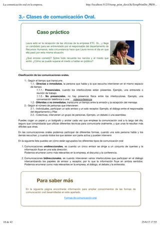 3.- Clases de comunicación Oral.
Caso práctico
Laura está en la recepción de las oficinas de la empresa ETC. SL., y llega
un candidato para ser entrevistado por el responsable del departamento de
Recursos Humanos, esta circunstancia hace que Laura reviva el día en que
ella pasó por esta misma situación.
¿Qué errores cometió? Sobre todo recuerda los nervios y el miedo que
sintió. ¿Cómo se puede superar el miedo a hablar en público?
Clasificación de las comunicaciones orales.
1.- Según el tiempo que transcurre.
1.1.- Directas o inmediatas, la persona que habla y la que escucha intervienen en el mismo espacio
de tiempo.
1.1.1.- Presenciales, cuando los interlocutores están presentes. Ejemplo, una entrevista o
reunión de trabajo.
1.1.2.- No presenciales, no hay presencia física entre los interlocutores. Ejemplo, una
conversación telefónica o una .
1.2.- Diferidas o no inmediatas, transcurre un tiempo entre la emisión y la recepción del mensaje.
2.- Según el número de personas que intervienen.
2.1.- Individuales, participan un solo emisor y un solo receptor. Ejemplo, el diálogo entre el responsable
del departamento y Pilar.
2.2.- Colectivas, intervienen un grupo de personas. Ejemplo, un debate o una asamblea.
Puedes coger un papel y un bolígrafo y anotar cada vez que empleas la comunicación oral a lo largo del día,
seguro que comprobarás que utilizas diferentes técnicas para comunicarte oralmente, y que unas te resultan más
difíciles que otras.
En las comunicaciones orales podemos participar de diferentes formas, cuando una sola persona habla y los
demás escuchan, y cuando todos los que asisten son parte activa y pueden intervenir.
En la siguiente lista puedes ver cómo están agrupados los diferentes tipos de comunicación oral:
Comunicaciones unidireccionales, es cuando un único emisor se dirige a un conjunto de oyentes y la
información fluye en una sola dirección.
Podemos enumerar como más relevantes en la empresa, el discurso y la conferencia.
1.
Comunicaciones bidireccionales, es cuando intervienen varios interlocutores que participan en el diálogo
intercambiando los papeles de emisor y receptor, por lo que la información fluye en ambos sentidos.
Podemos enumerar como más relevantes en la empresa, el diálogo, el debate y la entrevista.
2.
videoconferencia
Para saber más
En la siguiente página encontrarás información para ampliar conocimientos de las formas de
comunicación oral desarrolladas en este apartado.
Formas de comunicación oral.
La comunicación oral en la empresa. http://localhost:51235/temp_print_dirs/eXeTempPrintDir_PR50...
18 de 42 25/8/17 17:55
 