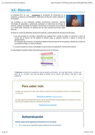 3.2.- Discurso.
La empresa ETC. SL. que su aniversario ha introducido en su
programa un discurso conmemorativo. ¿Qué tipos de discurso suelen realizarse en
la empresa?
Las empresas en sus relaciones sociales, promocionan productos, efectúan
homenajes de despedida y jubilaciones, participan en ceremonias de entrega de
premios, celebran las fiestas de navidad, conmemoran el aniversario de la empresa
y en todas estas ocasiones, es habitual que los altos mandos pronuncien algún
discurso.
Si tienes en cuenta las diferentes situaciones anteriores, puedes diferenciar dos tipos de discursos:
Los pronunciados en comidas y banquetes de cualquier tipo, cuando se realiza un almuerzo o cena, es
normal que al término de los postres el anfitrión haga un pequeño discurso y realice un brindis de
agradecimiento.
En el ejemplo del aniversario, se expresa la gratitud hacia el personal de la empresa y clientes por el éxito de
la compañía al llegar un nuevo aniversario.
1.
Los pronunciados en actos y actividades en que se hace una exposición mínimamente extensa.
2.
En este diagrama puedes analizar las pautas para pronunciar un discurso.
conmemora
El discurso consiste en la exposición oral de manera convincente, de unas ideas sobre un tema, por
parte de un ponente, que trata de llegar al público de la manera más directa, más fácil y más
sugerente.
Para saber más
Accede a la web para ver este vídeo donde se expone lo más importante a tener en cuenta para dar
un discurso.
Como dar un discurso. Resumen textual alternativo
En este enlace encontrarás información de las características fundamentales de un discurso y que te
servirá para entender mejor los contenidos anteriores.
Preparación de un discurso.
Autoevaluación
Señala cuáles de las siguientes afirmaciones son correctas:
En un discurso es importante captar la atención de los asistentes.
La comunicación oral en la empresa. http://localhost:51235/temp_print_dirs/eXeTempPrintDir_PR50...
22 de 42 25/8/17 17:55
 