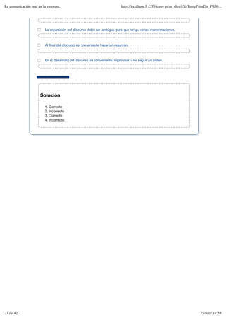 Mostrar retroalimentación
Solución
Correcto
1.
Incorrecto
2.
Correcto
3.
Incorrecto
4.
La exposición del discurso debe ser ambigua para que tenga varias interpretaciones.
Al final del discurso es conveniente hacer un resumen.
En el desarrollo del discurso es conveniente improvisar y no seguir un orden.
La comunicación oral en la empresa. http://localhost:51235/temp_print_dirs/eXeTempPrintDir_PR50...
23 de 42 25/8/17 17:55
 