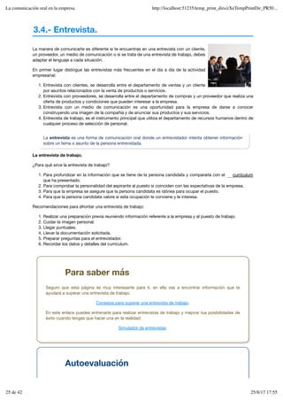 3.4.- Entrevista.
La manera de comunicarte es diferente si te encuentras en una entrevista con un cliente,
un proveedor, un medio de comunicación o si se trata de una entrevista de trabajo, debes
adaptar el lenguaje a cada situación.
En primer lugar distingue las entrevistas más frecuentes en el día a día de la actividad
empresarial:
Entrevista con clientes, se desarrolla entre el departamento de ventas y un cliente
por asuntos relacionados con la venta de productos o servicios.
1.
Entrevista con proveedores, se desarrolla entre el departamento de compras y un proveedor que realiza una
oferta de productos y condiciones que pueden interesar a la empresa.
2.
Entrevista con un medio de comunicación es una oportunidad para la empresa de darse a conocer
construyendo una imagen de la compañía y de anunciar sus productos y sus servicios.
3.
Entrevista de trabajo, es el instrumento principal que utiliza el departamento de recursos humanos dentro de
cualquier proceso de selección de personal.
4.
La entrevista es una forma de comunicación oral donde un entrevistador intenta obtener información
sobre un tema o asunto de la persona entrevistada.
La entrevista de trabajo.
¿Para qué sirve la entrevista de trabajo?
Para profundizar en la información que se tiene de la persona candidata y compararla con el
que ha presentado.
1.
Para comprobar la personalidad del aspirante al puesto si coinciden con las expectativas de la empresa.
2.
Para que la empresa se asegure que la persona candidata es idónea para ocupar el puesto.
3.
Para que la persona candidata valore si esta ocupación le conviene y le interesa.
4.
Recomendaciones para afrontar una entrevista de trabajo:
Realizar una preparación previa reuniendo información referente a la empresa y al puesto de trabajo.
1.
Cuidar la imagen personal.
2.
Llegar puntuales.
3.
Llevar la documentación solicitada.
4.
Preparar preguntas para el entrevistador.
5.
Recordar los datos y detalles del currículum.
6.
currículum
Para saber más
Seguro que esta página es muy interesante para ti, en ella vas a encontrar información que te
ayudará a superar una entrevista de trabajo.
Consejos para superar una entrevista de trabajo.
En este enlace puedes entrenarte para realizar entrevistas de trabajo y mejorar tus posibilidades de
éxito cuando tengas que hacer una en la realidad.
Simulador de entrevistas.
Autoevaluación
La comunicación oral en la empresa. http://localhost:51235/temp_print_dirs/eXeTempPrintDir_PR50...
25 de 42 25/8/17 17:55
 