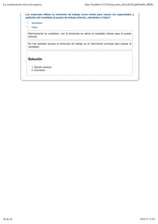 Solución
Opción correcta
1.
Incorrecto
2.
Las empresas utilizan la entrevista de trabajo como medio para valorar las capacidades y
aptitudes del candidato al puesto de trabajo ofrecido. ¿Verdadero ó falso?
Verdadero.
Falso.
Efectivamente es verdadero, con la entrevista se valora al candidato idóneo para el puesto
ofrecido.
No has acertado porque la entrevista de trabajo es el instrumento principal para evaluar al
candidato.
La comunicación oral en la empresa. http://localhost:51235/temp_print_dirs/eXeTempPrintDir_PR50...
26 de 42 25/8/17 17:55
 