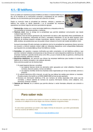 4.1.- El teléfono.
Como ya sabes por experiencia propia el teléfono es básico e imprescindible hoy en
día, en la empresa es un instrumento comercial y empresarial de uso cotidiano,
además, es una herramienta que forma parte de la atención al cliente.
Desde su invención hasta la actualidad los sistemas, métodos y aparatos de
teléfono han sufrido un rápido desarrollo y en la actualidad las empresas
operadoras nos ofrecen algunos servicios que podemos agrupar:
Telefonía fija, emplea uno o varios terminales telefónicos, enlazados entre sí y
con centralitas en empresas grandes o medianas.
1.
Telefonía móvil, tiene la ventaja de la portabilidad que permite establecer comunicación casi desde
cualquier lugar del mundo.
La telefonía móvil de tercera generación 3G, (transmisión de datos a alta velocidad) ofrece posibilidades de
descarga de programas, intercambio de email y mensajería instantánea. El uso de estos equipos como
teléfonos de empresa presenta ventajas importantes: agenda, acceso a internet, reproducción de vídeo,
GPS, etcétera, las prestaciones que nos pueden ofrecer variaran en función del modelo del teléfono móvil.
Aunque la tecnología 3G está orientada a la telefonía móvil en la actualidad las operadoras ofrecen servicios
de conexión a internet mediante módem USB con diferentes dispositivos como ultraportátiles (Netbooks)
que requieren de una tarjeta SIM que llevan los teléfonos móviles.
2.
Centralitas, son aparatos o equipos multimedia que están conectados a la red telefónica pública y que
permiten mantener múltiples conversaciones en las oficinas con varios dispositivos telefónicos. Se utilizan en
empresas medianas o grandes donde actúa como filtro, ya que a través de ellas se gestiona y distribuye las
llamadas entrantes, salientes e internas.
3.
Directorios telefónicos, son servicios que ofrecen las empresas telefónicas para localizar el número de
teléfono de un cliente, proveedor o de cualquier abonado.
Estos servicios pueden ser de diversos tipos:
En papel (paginas blancas o amarillas)
Las paginas blancas donde los abonados están agrupados por orden alfabético. Muestra los
nombres, dirección postal y número de teléfono.
1.
Las páginas amarillas donde las empresas estas organizadas por el tipo de actividad, servicio o
producto.
2.
1.
En soporte electrónico (CD e Internet), vía web hay que rellenar las casillas para obtener un resultado.
(Puedes ampliar información en el PARA SABER MÁS al final de este apartado).
2.
Números de información telefónica (118), son números de tarifas especiales (más caras que las
normales), y ofrecen además de números de usuarios información diversa, como callejeros, ocio,
farmacias, el tiempo, etcétera.
3.
4.
Telefonía por Internet, es un sistema que permite efectuar o recibir llamadas utilizando una conexión a
Internet.
5.
Para saber más
Puedes realizar una práctica para buscar el número de teléfono de una empresa que conozcas y
consultar en el callejero la forma de llegar a las oficinas utilizando el siguiente enlace.
Páginas amarillas.
En este enlace aprenderás que existen unas reglas mínimas de educación, que están generalizadas
entre los usuarios del teléfono móvil.
Protocolo en el uso del teléfono móvil.
La comunicación oral en la empresa. http://localhost:51235/temp_print_dirs/eXeTempPrintDir_PR50...
28 de 42 25/8/17 17:55
 