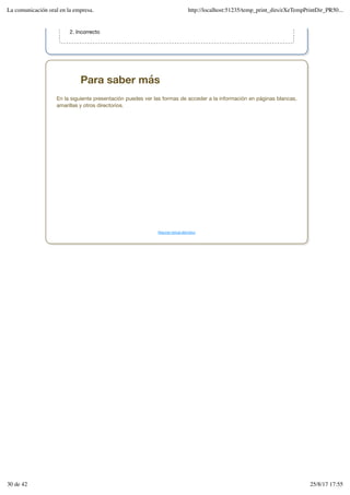 Incorrecto
2.
Para saber más
En la siguiente presentación puedes ver las formas de acceder a la información en páginas blancas,
amarillas y otros directorios.
Resumen textual alternativo
La comunicación oral en la empresa. http://localhost:51235/temp_print_dirs/eXeTempPrintDir_PR50...
30 de 42 25/8/17 17:55
 