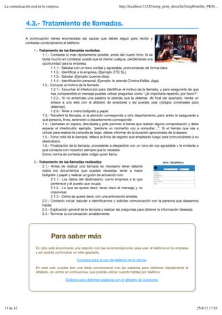 4.3.- Tratamiento de llamadas.
A continuación tienes enumeradas las pautas que debes seguir para recibir y
contestar correctamente el teléfono:
1.- Tratamiento de las llamadas recibidas:
1.1.- Contestar lo más rápidamente posible, antes del cuarto tono. Si se
tarda mucho en contestar puede que el cliente cuelgue, perdiéndose una
oportunidad para la empresa.
1.1.1.- Saludar con un tono cordial y agradable, pronunciando de forma clara.
1.1.2.- Identificar a la empresa. (Ejemplo: ETC SL).
1.1.3.- Saludar. (Ejemplo: buenos días).
1.1.4.- Identificación personal. (Ejemplo: le atiende Cristina Pallás, diga).
1.2.- Conocer el motivo de la llamada.
1.2.1.- Escuchar al interlocutor para identificar el motivo de la llamada, y para asegurarte de que
has comprendido el mensaje puedes utilizar preguntas como "¿le importaría repetirlo, por favor?".
1.2.2.- Si no entiendes una palabra le pedirás que la deletree. (Al final del apartado, tienes un
enlace a una web con el alfabeto de aviadores y así puedes usar códigos universales para
deletrear).
1.2.3.- Tener a mano bolígrafo y papel.
1.3.- Transferir la llamada, si la atención corresponde a otro departamento, pero antes te asegurarás a
qué persona, línea, extensión o departamento corresponde.
1.4.- Llamadas en espera, discúlpate y pide permiso si tienes que realizar alguna comprobación y debe
esperar el interlocutor, ejemplo, "perdone un momento voy a consultar…". Si el tiempo que vas a
utilizar para realizar la consulta es largo, debes informar de la duración aproximada de la espera.
1.5.- Toma nota de la llamada, rellena la ficha de registro que emplearás luego para comunicárselo a su
destinatario.
1.6.- Finalización de la llamada, procederás a despedirte con un tono de voz agradable y le invitarás a
que contacte con nosotros siempre que lo necesite.
Como norma de cortesía debe colgar quien llama.
2.- Tratamiento de las llamadas realizadas:
2.1.- Antes de realizar una llamada es necesario tener delante
todos los documentos que puedes necesitar, tener a mano
bolígrafo y papel y realizar un guión de actuación con:
2.1.1.- Los datos del destinatario, como empresa a la que
pertenece y el puesto que ocupa.
2.1.2.- Lo que se quiere decir, tener claro el mensaje y no
improvisar.
2.1.3.- Cómo se quiere decir, con una entonación amable.
2.2.- Contacto inicial: saludar e identificarnos y solicitar comunicación con la persona que deseamos
hablar.
2.3.- Explicación general de la llamada y realizar las preguntas para obtener la información deseada.
2.4.- Terminar la conversación amablemente.
Para saber más
En esta web encontrarás una relación con las recomendaciones para usar el teléfono en la empresa
y así podrás profundizar en este apartado.
Consejos para el uso del teléfono en la oficina.
En esta web puedes leer una tabla convencional con las palabras para deletrear rápidamente el
alfabeto, sin entrar en confusiones, que podrás utilizar cuando hablas por teléfono.
Códigos para deletrear palabras con el alfabeto de aviadores.
La comunicación oral en la empresa. http://localhost:51235/temp_print_dirs/eXeTempPrintDir_PR50...
31 de 42 25/8/17 17:55
 