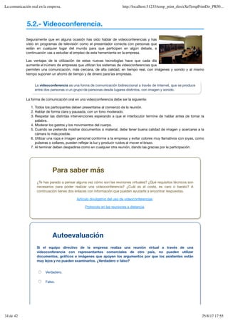 5.2.- Videoconferencia.
Seguramente que en alguna ocasión has oído hablar de videoconferencias y has
visto en programas de televisión como el presentador conecta con personas que
están en cualquier lugar del mundo para que participen en algún debate, a
continuación vas a estudiar el empleo de esta herramienta en la empresa.
Las ventajas de la utilización de estas nuevas tecnologías hace que cada día
aumente el número de empresas que utilizan los sistemas de videoconferencias que
permiten una comunicación, más cercana, de alta calidad, en tiempo real, con imágenes y sonido y al mismo
tiempo suponen un ahorro de tiempo y de dinero para las empresas.
La videoconferencia es una forma de comunicación bidireccional a través de Internet, que se produce
entre dos personas o un grupo de personas desde lugares distintos, con imagen y sonido.
La forma de comunicación oral en una videoconferencia debe ser la siguiente:
Todos los participantes deben presentarse al comienzo de la reunión.
1.
Hablar de forma clara y pausada, con un tono moderado.
2.
Respetar las distintas intervenciones esperando a que el interlocutor termine de hablar antes de tomar la
palabra.
3.
Moderar los gestos y los movimientos del cuerpo.
4.
Cuando se pretenda mostrar documentos o material, debe tener buena calidad de imagen y acercarse a la
cámara lo más posible.
5.
Utilizar una ropa e imagen personal conforme a la empresa y evitar colores muy llamativos con joyas, como
pulseras o collares, pueden reflejar la luz y producir ruidos al mover el brazo.
6.
Al terminar deben despedirse como en cualquier otra reunión, dando las gracias por la participación.
7.
Para saber más
¿Te has parado a pensar alguna vez cómo son las reuniones virtuales? ¿Qué requisitos técnicos son
necesarios para poder realizar una videoconferencia? ¿Cuál es el coste, es caro o barato? A
continuación tienes dos enlaces con información que pueden ayudarte a encontrar respuestas.
Artículo divulgativo del uso de videoconferencias.
Protocolo en las reuniones a distancia.
Autoevaluación
Si el equipo directivo de la empresa realiza una reunión virtual a través de una
videoconferencia con representantes comerciales de otro país, no pueden utilizar
documentos, gráficos e imágenes que apoyen los argumentos por que los asistentes están
muy lejos y no pueden examinarlos. ¿Verdadero o falso?
Verdadero.
Falso.
La comunicación oral en la empresa. http://localhost:51235/temp_print_dirs/eXeTempPrintDir_PR50...
34 de 42 25/8/17 17:55
 