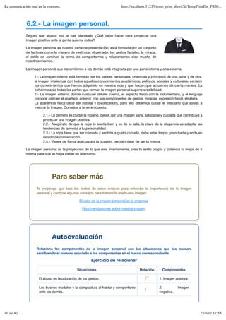 6.2.- La imagen personal.
Ejercicio de relacionar
Situaciones. Relación. Componentes.
El abuso en la utilización de los gestos. 1. Imagen positiva.
Los buenos modales y la compostura al hablar y comportarse
ante los demás.
2. Imagen
negativa.
Seguro que alguna vez te has planteado ¿Qué debo hacer para proyectar una
imagen positiva ante la gente que me rodea?
La imagen personal es nuestra carta de presentación, está formada por un conjunto
de factores como la manera de vestirnos, el peinado, los gestos faciales, la mirada,
el estilo de caminar, la forma de comportarnos y relacionarnos dice mucho de
nosotros mismos.
La imagen personal que transmitimos a los demás está integrada por una parte interna y otra externa.
1.- La imagen interna está formada por los valores personales, creencias y principios de una parte y de otra,
la imagen intelectual con todos aquellos conocimientos académicos, políticos, sociales y culturales, es decir
los conocimientos que hemos adquirido en nuestra vida y que hacen que actuemos de cierta manera. La
coherencia de todas las partes que forman la imagen personal supone credibilidad.
2.- La imagen externa donde cualquier detalle cuenta, el aspecto físico con la indumentaria, y el lenguaje
corporal visto en el apartado anterior, con sus componentes de gestos, miradas, expresión facial, etcétera.
La apariencia física debe ser natural y favorecedora, para ello debemos cuidar el vestuario que ayuda a
mejorar la imagen. Consejos a tener en cuenta:
2.1.- Lo primero es cuidar la higiene, debes dar una imagen sana, saludable y cuidada que contribuya a
proyectar una imagen positiva.
2.2.- Asegúrate de que la ropa te sienta bien y es de tu talla, la clave de la elegancia es adaptar las
tendencias de la moda a tu personalidad.
2.3.- La ropa tiene que ser cómoda y sentirte a gusto con ella, debe estar limpia, planchada y en buen
estado de conservación.
2.4.- Vístete de forma adecuada a la ocasión, pero sin dejar de ser tu misma.
La imagen personal es la proyección de lo que eres internamente, crea tu estilo propio y potencia lo mejor de ti
misma para que se haga visible en el entorno.
Para saber más
Te propongo que leas los textos de estos enlaces para entender la importancia de la imagen
personal y conocer algunos consejos para transmitir una buena imagen:
El valor de la imagen personal en la empresa.
Recomendaciones sobre nuestra imagen.
Autoevaluación
Relaciona los componentes de la imagen personal con las situaciones que los causan,
escribiendo el número asociado a los componentes en el hueco correspondiente.
La comunicación oral en la empresa. http://localhost:51235/temp_print_dirs/eXeTempPrintDir_PR50...
40 de 42 25/8/17 17:55
 