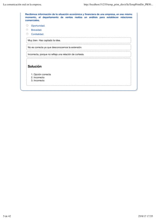 Solución
Opción correcta
1.
Incorrecto
2.
Incorrecto
3.
Recibimos información de la situación económica y financiera de una empresa, en ese mismo
momento, el departamento de ventas realiza un análisis para establecer relaciones
comerciales.
Oportunidad.
Brevedad.
Cordialidad.
Muy bien. Has captado la idea.
No es correcta ya que desconocemos la extensión.
Incorrecta, porque no refleja una relación de cortesía.
La comunicación oral en la empresa. http://localhost:51235/temp_print_dirs/eXeTempPrintDir_PR50...
5 de 42 25/8/17 17:55
 