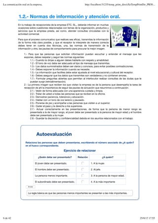 1.2.- Normas de información y atención oral.
Ejercicio de relacionar
¿Quién debe ser presentado? Relación ¿A quién?
El joven debe ser presentado. 1. A la mujer.
El hombre debe ser presentado. 2. Al jefe.
La persona menos importante. 3. A la persona de mayor edad.
El subordinado debe ser presentado. 4. A la más importante
Enviar
En tu trabajo de recepcionista de la empresa ETC. SL., deberás informar en muchas
ocasiones sobre cuestiones relacionadas con temas de la organización, productos y
servicios que la empresa presta, así como, atender consultas vinculadas con la
actividad comercial.
Para que el proceso comunicativo que realices sea eficaz, transmitas la información
de la forma más clara posible, y que el receptor la interprete de manera correcta
debes tener en cuenta dos técnicas, una, las normas de transmisión de la
información y otra, las pautas de comportamiento para procurar la mejor imagen.
1.- Para que las personas que solicitan información puedan escuchar y entender el mensaje que les
expones, debes respetar y seguir las normas siguientes:
1.1.- Cuando te dirijas a alguien debes hablarle con respeto y amabilidad.
1.2.- El tono de voz debe ser adecuado al tipo de mensaje que transmitas.
1.3.- Los datos suministrados deben ser claros y concisos, para evitar posibles contradicciones.
1.4.- Debes exponer la información cuando se necesite.
1.5.- La información que facilites debe estar ajustada al nivel educacional y cultural del receptor.
1.6.- Debes asegurar que los datos que transmites son verdaderos y no contienen errores.
1.7.- Formular preguntas abiertas que permitan al interlocutor realizar consultas de las dudas que le
puedan surgir (retroalimentación).
2.- La primera imagen que reciben los que visitan la empresa es de la persona que desempeña la tarea de
recepción de ahí la importancia de seguir las pautas de actuación que resumimos a continuación:
2.1.- Vestir de forma adecuada con una apariencia cuidada y limpia.
2.2.- Tratar de usted a todas las personas que se reciben en la oficina.
2.3.- Demostrar paciencia, tolerancia y educación.
2.4.- Hablar con un tono de voz sereno y pausado.
2.5.- Ponerse de pie y acompañar a las personas que visiten a un superior.
2.6.- Ceder el paso y la derecha a los superiores.
2.7.- Actuar correctamente en las presentaciones, de forma que la persona de menor rango es
presentada a la de mayor rango, el joven debe ser presentado a la persona de mayor edad y el hombre
debe ser presentado a la mujer.
2.8.- Guardar la discreción y confidencialidad debida en los asuntos relacionados con el trabajo.
Autoevaluación
Relaciona las personas que deben presentarse, escribiendo el número asociado de ¿A quién?
en el hueco correspondiente.
La regla básica es que las personas menos importantes se presentan a las más importantes.
La comunicación oral en la empresa. http://localhost:51235/temp_print_dirs/eXeTempPrintDir_PR50...
6 de 42 25/8/17 17:55
 