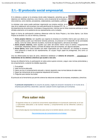 2.1.- El protocolo social empresarial.
Si te detienes a pensar en la empresa donde estás trabajando, advertirás que se
relaciona con distintos colectivos, unos internos, como el personal de la empresa y
otros externos, como clientes, proveedores, colaboradores, autoridades y políticos.
La empresa unas veces puede participar organizando sus propios eventos, es el
caso de la celebración del aniversario que está planificando la empresa ETC. SL., o
de presentaciones de productos, homenajes e inauguraciones, mientras que en otras ocasiones participa en actos
oficiales solamente con la asistencia de sus representantes como invitados.
Según la forma de participación podemos diferenciar entre los Actos Propios y los Actos Ajenos. Los Actos
Propios se dividirán a su vez en Internos y Externos:
Actos propios internos, son aquellos que organiza la empresa en el ámbito interno pero que afecta a la
imagen pública puesto que intervienen terceras personas, se producen en el desarrollo de las actividades
diarias, como las visitas, atención al público, reuniones de negociación y almuerzos de trabajo •
1.
Actos propios externos, serán aquellos que salen del ámbito interno hacia el exterior, inauguraciones
homenajes, despedidas, fiestas y comidas de trabajo fuera de la empresa, son algunos ejemplos.
2.
Actos ajenos, serán todos aquellos que están organizados por otra institución, sin embargo la empresa
tiene presencia a través de sus representantes, sin ocupar ningún papel de protagonista, sino como un
invitado más.
3.
Una vez diferenciados los tipos de actos, deberemos establecer un sistema de actuación, y
tratamientos de los distintos colectivos que acuden a ese acto.
Aunque de diferente forma, la participación en estos actos supone conocer y seguir unas normas protocolarias y
de comportamiento, cuidando los detalles siguientes:
Puntualidad.
1.
Vestir de forma adecuada
2.
Hacer uso de un comportamiento educado y natural, siguiendo unas normas básicas de saber estar.
3.
Seguir las indicaciones de los programas respetando los horarios.
4.
Preguntar para resolver las dudas.
5.
El protocolo es la herramienta que permite ordenar las relaciones sociales de la empresa, empleados y directivos.
precedencias
El protocolo empresarial es el conjunto de pautas y reglas de actuación necesarias en el mundo de la
empresa para planificar, desarrollar y ejecutar cualquier evento organizado por la empresa.
Para saber más
El siguiente enlace es un portal de conocimiento especializado en el protocolo ceremonial, en el uso
y costumbres adecuados a las buenas maneras y comportamientos de las diferentes culturas y
civilizaciones.
Encontrarás algunas recomendaciones para actuar en el ámbito laboral, convivir y trabajar.
Recomendaciones de comportamiento en el trabajo.
La comunicación oral en la empresa. http://localhost:51235/temp_print_dirs/eXeTempPrintDir_PR50...
9 de 42 25/8/17 17:55
 