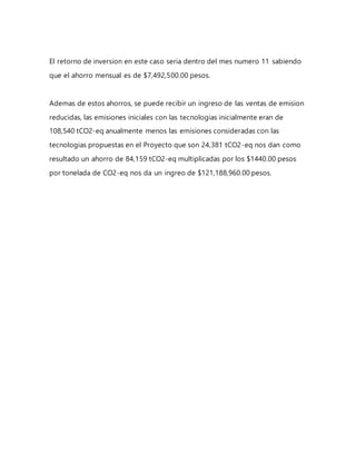 El retorno de inversion en este caso seria dentro del mes numero 11 sabiendo
que el ahorro mensual es de $7,492,500.00 pesos.
Ademas de estos ahorros, se puede recibir un ingreso de las ventas de emision
reducidas, las emisiones iniciales con las tecnologias inicialmente eran de
108,540 tCO2-eq anualmente menos las emisiones consideradas con las
tecnologias propuestas en el Proyecto que son 24,381 tCO2-eq nos dan como
resultado un ahorro de 84,159 tCO2-eq multiplicadas por los $1440.00 pesos
por tonelada de CO2-eq nos da un ingreo de $121,188,960.00 pesos.
 
