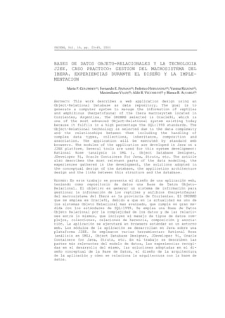 FACENA, Vol. 19, pp. 33-45, 2003




BASES DE DATOS OBJETO-RELACIONALES Y LA TECNOLOGIA
J2EE. CASO PRACTICO: GESTION DEL MACROSISTEMA DEL
IBERA. EXPERIENCIAS DURANTE EL DISEÑO Y LA IMPLE-
MENTACION
       María F. GOLOBISKY(1); Fernando E. FISZMAN(2); Federico HERNÁNDEZ(2); Vanina RIZZONI(2);
                              Maximiliano VALIN(2); Aldo R. VECCHIETTI(2) y Blanca B. ALVAREZ(3)

ABSTRACT: This work describes a web application design using an
Object-Relational Database as data repository. The goal is to
generate a computer system to manage the information of reptiles
and amphibious (herpetofauna) of the Ibera macrosystem located in
Corrientes, Argentina. The ORDBMS selected is Oracle9i, which is
one of the most advanced Object-Relational system existing today
because it fulfils in a high percentage the SQL:1999 standards. The
Object-Relational technology is selected due to the data complexity
and the relationships between them including the handling of
complex data types, collections, inheritance, composition and
association. The application will be executed by standard web
browsers. The modules of the application are developed in Java on a
J2EE platform. Several tools are used for this system development:
Rational Rose (analysis in UML ), Object Database Designer,
JDeveloper 9i, Oracle Containers for Java, Struts, etc. The article
also describes the most relevant parts of the data modeling, the
experiences gathered in the development, the solutions adopted in
the conceptual design of the database, the application architecture
design and the links between this structure and the database.

RESUMEN: En este trabajo se presenta el diseño de una aplicación web,
teniendo como repositorio de datos una Base de Datos Objeto-
Relacional. El objetivo es generar un sistema de información para
gestionar la información de los reptiles y anfibios (herpetofauna)
del macrosistema del Iberá en la provincia de Corrientes. El ORDBMS
que se emplea es Oracle9i, debido a que en la actualidad es uno de
los sistemas Objeto Relacional mas avanzado, que cumple en gran me-
dida con los estándares de SQL:1999. Se emplea una Base de Datos
Objeto Relacional por la complejidad de los datos y de las relacio-
nes entre lo mismos, que incluyen el manejo de tipos de datos com-
plejos, colecciones, relaciones de herencia, composición y asocia-
ción. La aplicación se ejecutará en browsers estándar en un entorno
web. Los módulos de la aplicación se desarrollan en Java sobre una
plataforma J2EE. Se emplearon varias herramientas: Rational Rose
(análisis en UML), Object Database Designer, JDeveloper 9i, Oracle
Containers for Java, Struts, etc. En el trabajo se describen las
partes más relevantes del modelo de datos, las experiencias recogi-
das en el desarrollo del mismo, las soluciones adoptadas en el di-
seño conceptual de la Base de Datos, el diseño de la arquitectura
de la aplicación y cómo se relaciona la arquitectura con la base de
datos.
 