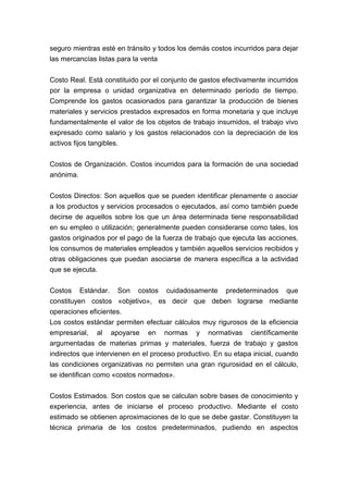 seguro mientras esté en tránsito y todos los demás costos incurridos para dejar
las mercancías listas para la venta


Costo Real. Está constituido por el conjunto de gastos efectivamente incurridos
por la empresa o unidad organizativa en determinado período de tiempo.
Comprende los gastos ocasionados para garantizar la producción de bienes
materiales y servicios prestados expresados en forma monetaria y que incluye
fundamentalmente el valor de los objetos de trabajo insumidos, el trabajo vivo
expresado como salario y los gastos relacionados con la depreciación de los
activos fijos tangibles.


Costos de Organización. Costos incurridos para la formación de una sociedad
anónima.


Costos Directos: Son aquellos que se pueden identificar plenamente o asociar
a los productos y servicios procesados o ejecutados, así como también puede
decirse de aquellos sobre los que un área determinada tiene responsabilidad
en su empleo o utilización; generalmente pueden considerarse como tales, los
gastos originados por el pago de la fuerza de trabajo que ejecuta las acciones,
los consumos de materiales empleados y también aquellos servicios recibidos y
otras obligaciones que puedan asociarse de manera específica a la actividad
que se ejecuta.


Costos Estándar. Son costos cuidadosamente predeterminados que
constituyen costos «objetivo», es decir que deben lograrse mediante
operaciones eficientes.
Los costos estándar permiten efectuar cálculos muy rigurosos de la eficiencia
empresarial, al apoyarse en normas y normativas científicamente
argumentadas de materias primas y materiales, fuerza de trabajo y gastos
indirectos que intervienen en el proceso productivo. En su etapa inicial, cuando
las condiciones organizativas no permiten una gran rigurosidad en el cálculo,
se identifican como «costos normados».


Costos Estimados. Son costos que se calculan sobre bases de conocimiento y
experiencia, antes de iniciarse el proceso productivo. Mediante el costo
estimado se obtienen aproximaciones de lo que se debe gastar. Constituyen la
técnica primaria de los costos predeterminados, pudiendo en aspectos
 