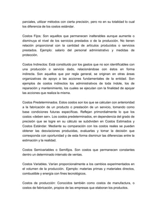 parciales, utilizar métodos con cierta precisión, pero no en su totalidad lo cual
los diferencia de los costos estándar.


Costos Fijos: Son aquellos que permanecen inalterables aunque aumente o
disminuya el nivel de los servicios prestados o de la producción. No tienen
relación proporcional con la cantidad de artículos producidos o servicios
prestados. Ejemplo: salario del personal administrativo y medidas de
protección.


Costos Indirectos: Está constituido por los gastos que no son identificables con
una producción o servicio dado, relacionándose con éstos en forma
indirecta. Son aquellos que por regla general, se originan en otras áreas
organizativas de apoyo a las acciones fundamentales de la entidad. Son
ejemplos de costos indirectos los administrativos de toda índole, los de
reparación y mantenimiento, los cuales se ejecutan con la finalidad de apoyar
las acciones que realiza la misma.


Costos Predeterminados. Estos costos son los que se calculan con anterioridad
a la fabricación de un producto o prestación de un servicio, tomando como
base condiciones futuras específicas. Reflejan primordialmente lo que los
costos «deben ser». Los costos predeterminados, en dependencia del grado de
precisión que se logre en su cálculo se subdividen en Costos Estimados y
Costos Estándar. Mediante su comparación con los costos reales se pueden
obtener las desviaciones producidas, evaluarlas y tomar la decisión que
corresponda con oportunidad y de esta forma disminuir las diferencias entre la
estimación y la realidad.


Costos Semivariables o Semifijos. Son costos que permanecen constantes
dentro un determinado intervalo de ventas.


Costos Variables. Varían proporcionalmente a los cambios experimentados en
el volumen de la producción. Ejemplo: materias primas y materiales directos,
combustible y energía con fines tecnológicos.


Costos de producción: Conocidos también como costos de manufactura, o
costos de fabricación, propios de las empresas que elaboran los productos.
 