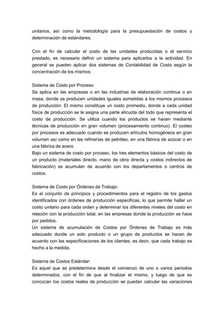 unitarios, así como la metodología para la presupuestación de costos y
determinación de estándares.


Con el fin de calcular el costo de las unidades producidas o el servicio
prestado, es necesario definir un sistema para aplicarlos a la actividad. En
general se pueden aplicar dos sistemas de Contabilidad de Costo según la
concentración de los mismos:


Sistema de Costo por Proceso:
Se aplica en las empresas o en las industrias de elaboración continua o en
masa, donde se producen unidades iguales sometidas a los mismos procesos
de producción. El mismo constituye un costo promedio, donde a cada unidad
física de producción se le asigna una parte alícuota del todo que representa el
costo de producción. Se utiliza cuando los productos se hacen mediante
técnicas de producción en gran volumen (procesamiento continuo). El costeo
por procesos es adecuado cuando se producen artículos homogéneos en gran
volumen así como en las refinerías de petróleo, en una fábrica de azúcar o en
una fábrica de acero.
Bajo un sistema de costo por proceso, los tres elementos básicos del costo de
un producto (materiales directo, mano de obra directa y costos indirectos de
fabricación) se acumulan de acuerdo con los departamentos o centros de
costos.


Sistema de Costo por Órdenes de Trabajo:
Es el conjunto de principios y procedimientos para el registro de los gastos
identificados con órdenes de producción especificas, lo que permite hallar un
costo unitario para cada orden y determinar los diferentes niveles del costo en
relación con la producción total, en las empresas donde la producción se hace
por pedidos.
Un sistema de acumulación de Costos por Órdenes de Trabajo es más
adecuado donde un solo producto o un grupo de productos se hacen de
acuerdo con las especificaciones de los clientes, es decir, que cada trabajo es
hecho a la medida.


Sistema de Costos Estándar:
Es aquel que se predetermina desde el comienzo de uno o varios periodos
determinados, con el fin de que al finalizar el mismo, y luego de que se
conozcan los costos reales de producción se puedan calcular las variaciones
 