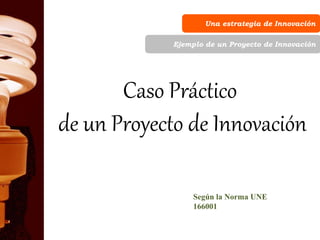 Una estrategia de Innovación
Ejemplo de un Proyecto de Innovación
Caso Práctico
de un Proyecto de Innovación
Según la Norma UNE
166001
 