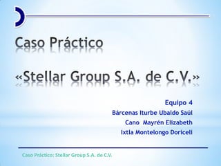 Equipo 4
Bárcenas Iturbe Ubaldo Saúl
Cano Mayrén Elizabeth
Ixtla Montelongo Doriceli
Caso Práctico: Stellar Group S.A. de C.V.
 