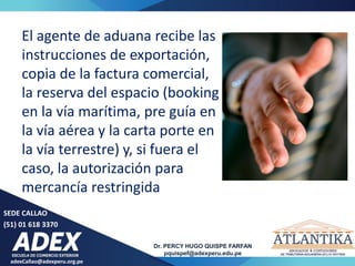 adexCallao@adexperu.org.pe
Dr. PERCY HUGO QUISPE FARFAN
pquispef@adexperu.edu.pe
SEDE CALLAO
(51) 01 618 3370
El agente de aduana recibe las
instrucciones de exportación,
copia de la factura comercial,
la reserva del espacio (booking
en la vía marítima, pre guía en
la vía aérea y la carta porte en
la vía terrestre) y, si fuera el
caso, la autorización para
mercancía restringida
 