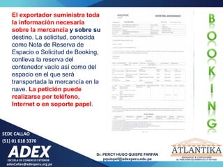 adexCallao@adexperu.org.pe
Dr. PERCY HUGO QUISPE FARFAN
pquispef@adexperu.edu.pe
SEDE CALLAO
(51) 01 618 3370
El exportador suministra toda
la información necesaria
sobre la mercancía y sobre su
destino. La solicitud, conocida
como Nota de Reserva de
Espacio o Solicitud de Booking,
conlleva la reserva del
contenedor vacío así como del
espacio en el que será
transportada la mercancía en la
nave. La petición puede
realizarse por teléfono,
Internet o en soporte papel.
 