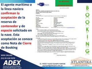 adexCallao@adexperu.org.pe
Dr. PERCY HUGO QUISPE FARFAN
pquispef@adexperu.edu.pe
SEDE CALLAO
(51) 01 618 3370
15
El agente marítimo o
la línea naviera
confirman la
aceptación de la
reserva de
contenedor y de
espacio solicitado en
la nave. Esta
aceptación se conoce
como Nota de Cierre
de Booking
 