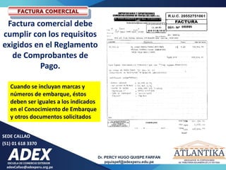 adexCallao@adexperu.org.pe
Dr. PERCY HUGO QUISPE FARFAN
pquispef@adexperu.edu.pe
SEDE CALLAO
(51) 01 618 3370
Factura comercial debe
cumplir con los requisitos
exigidos en el Reglamento
de Comprobantes de
Pago.
Cuando se incluyan marcas y
números de embarque, éstos
deben ser iguales a los indicados
en el Conocimiento de Embarque
y otros documentos solicitados
FACTURA COMERCIAL
 