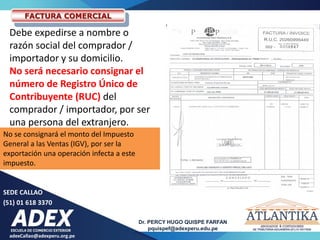 adexCallao@adexperu.org.pe
Dr. PERCY HUGO QUISPE FARFAN
pquispef@adexperu.edu.pe
SEDE CALLAO
(51) 01 618 3370
FACTURA COMERCIAL
Debe expedirse a nombre o
razón social del comprador /
importador y su domicilio.
No será necesario consignar el
número de Registro Único de
Contribuyente (RUC) del
comprador / importador, por ser
una persona del extranjero.
No se consignará el monto del Impuesto
General a las Ventas (IGV), por ser la
exportación una operación infecta a este
impuesto.
 