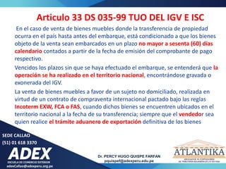 adexCallao@adexperu.org.pe
Dr. PERCY HUGO QUISPE FARFAN
pquispef@adexperu.edu.pe
SEDE CALLAO
(51) 01 618 3370
Articulo 33 DS 035-99 TUO DEL IGV E ISC
En el caso de venta de bienes muebles donde la transferencia de propiedad
ocurra en el país hasta antes del embarque, está condicionado a que los bienes
objeto de la venta sean embarcados en un plazo no mayor a sesenta (60) días
calendario contados a partir de la fecha de emisión del comprobante de pago
respectivo.
Vencidos los plazos sin que se haya efectuado el embarque, se entenderá que la
operación se ha realizado en el territorio nacional, encontrándose gravada o
exonerada del IGV.
La venta de bienes muebles a favor de un sujeto no domiciliado, realizada en
virtud de un contrato de compraventa internacional pactado bajo las reglas
Incoterm EXW, FCA o FAS, cuando dichos bienes se encuentren ubicados en el
territorio nacional a la fecha de su transferencia; siempre que el vendedor sea
quien realice el trámite aduanero de exportación definitiva de los bienes
 