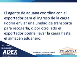 adexCallao@adexperu.org.pe
Dr. PERCY HUGO QUISPE FARFAN
pquispef@adexperu.edu.pe
SEDE CALLAO
(51) 01 618 3370
El agente de aduana coordina con el
exportador para el ingreso de la carga.
Podría enviar una unidad de transporte
para recogerla, o por otro lado el
exportador podría llevar la carga hasta
el almacén aduanero.
 
