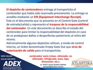 adexCallao@adexperu.org.pe
Dr. PERCY HUGO QUISPE FARFAN
pquispef@adexperu.edu.pe
SEDE CALLAO
(51) 01 618 3370
El depósito de contenedores entrega al transportista el
contenedor que había sido reservado previamente. La entrega se
acredita mediante un EIR (Equipment Interchange Receipt).
Este es el documento que se presenta en el Control Gate (control
de entrada/salida) y representa el traspaso de la responsabilidad
del contenedor. En este documento se describe el estado del
contenedor para limitar la responsabilidad del depósito en caso
de se produjesen daños o desperfectos posteriores al retiro del
mismo.
Adicionalmente algunos depósitos utilizan, a modo de control
interno, un ticket denominado Empty Gate Out que sirve de
autorización de salida para el transportista.
contenedor vacío (clase, reforzado, no
reforzado, refrigerado, seco, tipo,
dimensión, etc.).
 