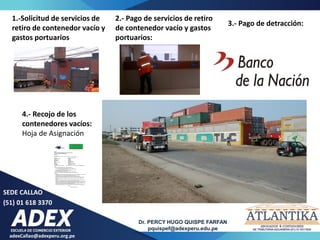 adexCallao@adexperu.org.pe
Dr. PERCY HUGO QUISPE FARFAN
pquispef@adexperu.edu.pe
SEDE CALLAO
(51) 01 618 3370
1.-Solicitud de servicios de
retiro de contenedor vacío y
gastos portuarios
2.- Pago de servicios de retiro
de contenedor vacío y gastos
portuarios:
3.- Pago de detracción:
4.- Recojo de los
contenedores vacíos:
Hoja de Asignación
 
