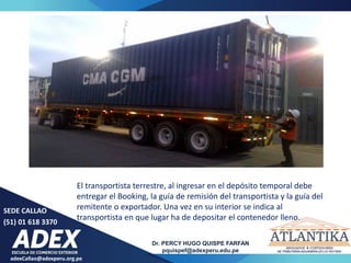 adexCallao@adexperu.org.pe
Dr. PERCY HUGO QUISPE FARFAN
pquispef@adexperu.edu.pe
SEDE CALLAO
(51) 01 618 3370
El transportista terrestre, al ingresar en el depósito temporal debe
entregar el Booking, la guía de remisión del transportista y la guía del
remitente o exportador. Una vez en su interior se indica al
transportista en que lugar ha de depositar el contenedor lleno.
 