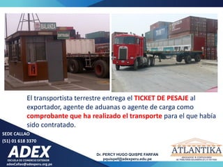 adexCallao@adexperu.org.pe
Dr. PERCY HUGO QUISPE FARFAN
pquispef@adexperu.edu.pe
SEDE CALLAO
(51) 01 618 3370
El transportista terrestre entrega el TICKET DE PESAJE al
exportador, agente de aduanas o agente de carga como
comprobante que ha realizado el transporte para el que había
sido contratado.
 