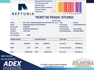 adexCallao@adexperu.org.pe
Dr. PERCY HUGO QUISPE FARFAN
pquispef@adexperu.edu.pe
SEDE CALLAO
(51) 01 618 3370
Dep. Autorizado de aduanas ( )
T. De Almacenamiento ( )
Deposito simple ( )
Deposito simple y distribucion
( )
Terminal maritimo ( )
Exportaciones ( X )
TICKET DE PESAJE: 0713832
Usuario: jayala
Cliente : IMP. Y EXP. COMERCIALIZADORA DE FRUTAS DEL SUR E.I.R.L. Placa : D1X-782
Chofer : ABRAHAM EDGERDO YEPEZ MENDOZA Presentacion : 1CONTENEDOR DE 40ST
Brevete-DNI : Q-43397497 Nro Manifiesto :
Concepto : INGRESO DE MERCANCIA Nro Contenedor : DFOU 6119300
Cantidad : 1,020CAJAS BL/HAWB/Booking : LIMUHKG1300079
Observaciones :
Guia de ingreso : 60720
PRIMERA PESADA SEGUNDA PESADA PESO FINAL
FECHA: : 15/06/2013 FECHA : 15/06/2013 Peso Bruto 26,840.00 Kg.
HORA : 18.37 HORA : 19.08 Tara de contenedor 3,670.00 Kg.
PESO: : 35,590.00 Kg. PESO : 26,840.00 Kg. Peso Neto 23,170.00 Kg.
 