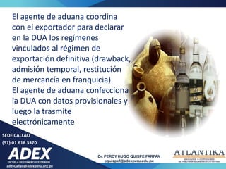 adexCallao@adexperu.org.pe
Dr. PERCY HUGO QUISPE FARFAN
pquispef@adexperu.edu.pe
SEDE CALLAO
(51) 01 618 3370
El agente de aduana coordina
con el exportador para declarar
en la DUA los regímenes
vinculados al régimen de
exportación definitiva (drawback,
admisión temporal, restitución
de mercancía en franquicia).
El agente de aduana confecciona
la DUA con datos provisionales y
luego la trasmite
electrónicamente
 