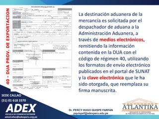 SEDE CALLAO
(51) 01 618 3370
Dr. PERCY HUGO QUISPE FARFAN
pquispef@adexperu.edu.pe
adexCallao@adexperu.org.pe
40
-
DUA
PROV.
DE
EXPORTACION
La destinación aduanera de la
mercancía es solicitada por el
despachador de aduana a la
Administración Aduanera, a
través de medios electrónicos,
remitiendo la información
contenida en la DUA con el
código de régimen 40, utilizando
los formatos de envío electrónico
publicados en el portal de SUNAT
y la clave electrónica que le ha
sido otorgada, que reemplaza su
firma manuscrita.
 