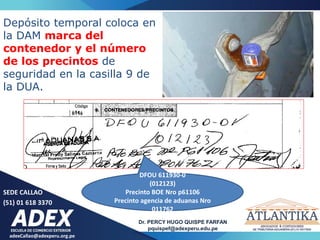 adexCallao@adexperu.org.pe
Dr. PERCY HUGO QUISPE FARFAN
pquispef@adexperu.edu.pe
SEDE CALLAO
(51) 01 618 3370
DFOU 611930-0
(012123)
Precinto BOE Nro p61106
Precinto agencia de aduanas Nro
011762
Depósito temporal coloca en
la DAM marca del
contenedor y el número
de los precintos de
seguridad en la casilla 9 de
la DUA.
 