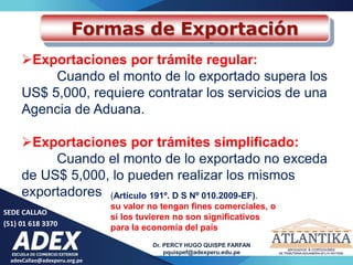 adexCallao@adexperu.org.pe
Dr. PERCY HUGO QUISPE FARFAN
pquispef@adexperu.edu.pe
SEDE CALLAO
(51) 01 618 3370
Formas de Exportación
Exportaciones por trámite regular:
Cuando el monto de lo exportado supera los
US$ 5,000, requiere contratar los servicios de una
Agencia de Aduana.
Exportaciones por trámites simplificado:
Cuando el monto de lo exportado no exceda
de US$ 5,000, lo pueden realizar los mismos
exportadores (Artículo 191º. D S Nº 010.2009-EF).
su valor no tengan fines comerciales, o
si los tuvieren no son significativos
para la economía del país
 