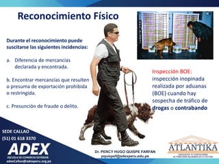 adexCallao@adexperu.org.pe
Dr. PERCY HUGO QUISPE FARFAN
pquispef@adexperu.edu.pe
SEDE CALLAO
(51) 01 618 3370
Inspección BOE:
inspección inopinada
realizada por aduanas
(BOE) cuando hay
sospecha de tráfico de
drogas o contrabando
Reconocimiento Físico
Durante el reconocimiento puede
suscitarse las siguientes incidencias:
a. Diferencia de mercancías
declarada y encontrada.
b. Encontrar mercancías que resulten
o presuma de exportación prohibida
o restringida.
c. Presunción de fraude o delito.
 
