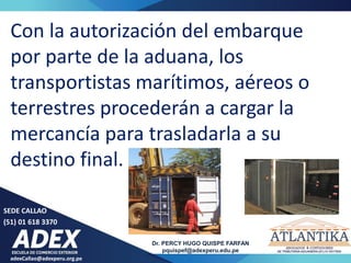 adexCallao@adexperu.org.pe
Dr. PERCY HUGO QUISPE FARFAN
pquispef@adexperu.edu.pe
SEDE CALLAO
(51) 01 618 3370
Con la autorización del embarque
por parte de la aduana, los
transportistas marítimos, aéreos o
terrestres procederán a cargar la
mercancía para trasladarla a su
destino final.
 
