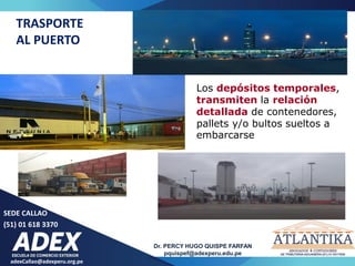 SEDE CALLAO
(51) 01 618 3370
Dr. PERCY HUGO QUISPE FARFAN
pquispef@adexperu.edu.pe
adexCallao@adexperu.org.pe
TRASPORTE
AL PUERTO
Los depósitos temporales,
transmiten la relación
detallada de contenedores,
pallets y/o bultos sueltos a
embarcarse
 