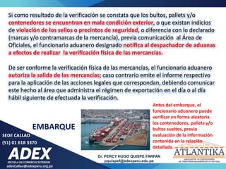 SEDE CALLAO
(51) 01 618 3370
Dr. PERCY HUGO QUISPE FARFAN
pquispef@adexperu.edu.pe
adexCallao@adexperu.org.pe
EMBARQUE
Si como resultado de la verificación se constata que los bultos, pallets y/o
contenedores se encuentran en mala condición exterior, o que existan indicios
de violación de los sellos o precintos de seguridad, o diferencia con lo declarado
(marcas y/o contramarcas de la mercancía), previa comunicación al Área de
Oficiales, el funcionario aduanero designado notifica al despachador de aduanas
a efectos de realizar la verificación física de las mercancías.
De ser conforme la verificación física de las mercancías, el funcionario aduanero
autoriza la salida de las mercancías; caso contrario emite el informe respectivo
para la aplicación de las acciones legales que correspondan, debiendo comunicar
este hecho al área que administra el régimen de exportación en el día o al día
hábil siguiente de efectuada la verificación.
Antes del embarque, el
funcionario aduanero puede
verificar en forma aleatoria
los contenedores, pallets y/o
bultos sueltos, previa
evaluación de la información
contenida en la relación
detallada.
 
