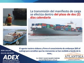 SEDE CALLAO
(51) 01 618 3370
Dr. PERCY HUGO QUISPE FARFAN
pquispef@adexperu.edu.pe
adexCallao@adexperu.org.pe
La transmisión del manifiesto de carga
se efectúa dentro del plazo de dos (2)
días calendario
El agente naviero elabora y firma el conocimiento de embarque (Bill of
Lading) para acreditar que las mercancías se han recibido a bordo de la
nave,.
 
